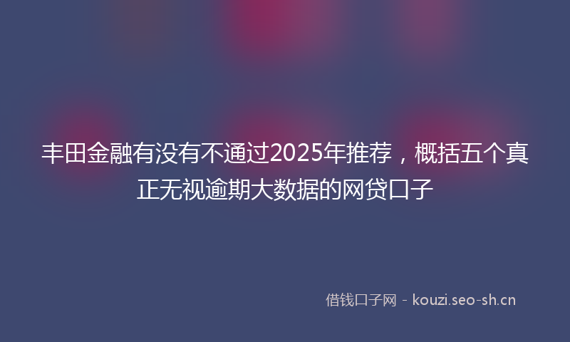 丰田金融有没有不通过2025年推荐，概括五个真正无视逾期大数据的网贷口子