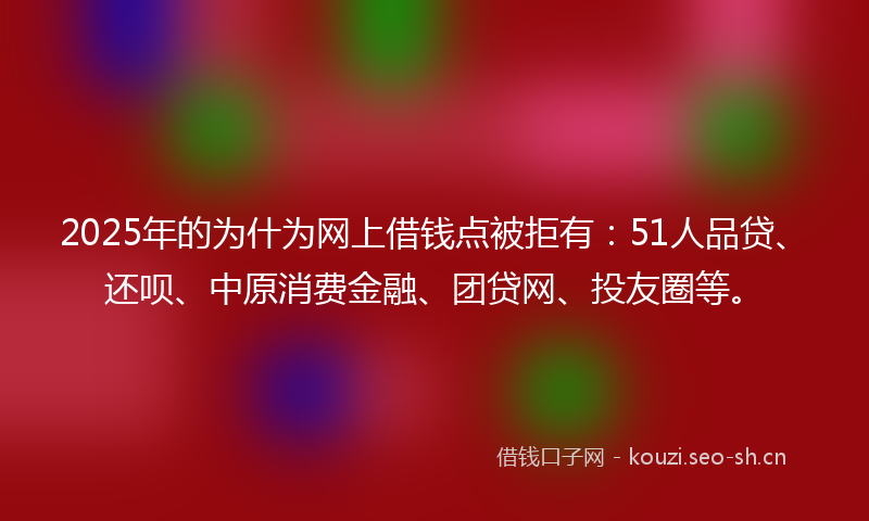 2025年的为什为网上借钱点被拒有：51人品贷、还呗、中原消费金融、团贷网、投友圈等。
