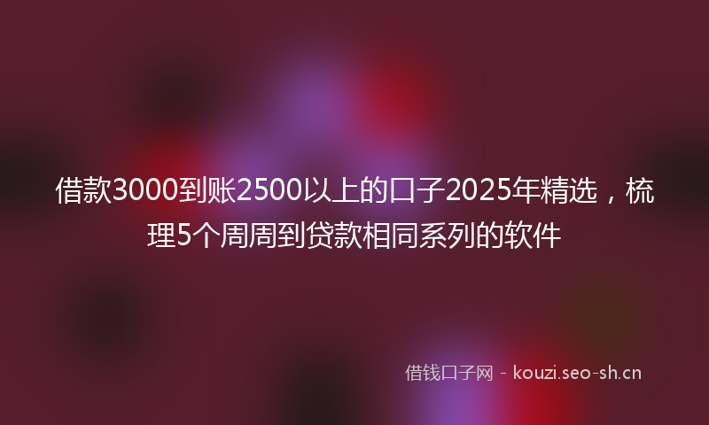 借款3000到账2500以上的口子2025年精选，梳理5个周周到贷款相同系列的软件