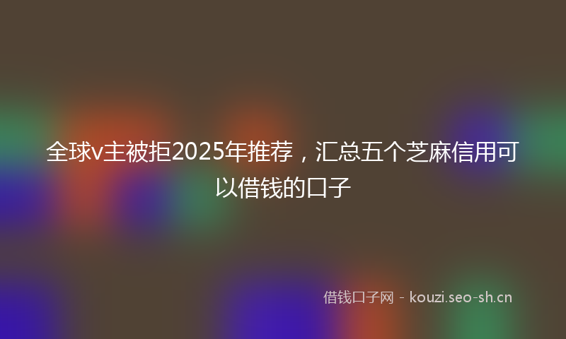 全球v主被拒2025年推荐，汇总五个芝麻信用可以借钱的口子