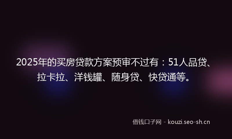 2025年的买房贷款方案预审不过有：51人品贷、拉卡拉、洋钱罐、随身贷、快贷通等。