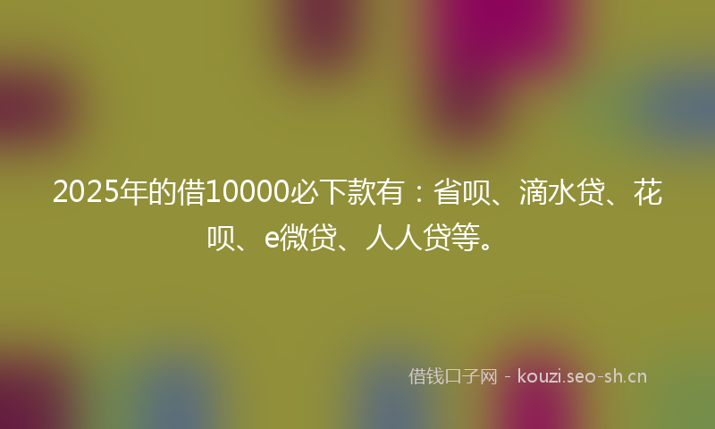 2025年的借10000必下款有：省呗、滴水贷、花呗、e微贷、人人贷等。