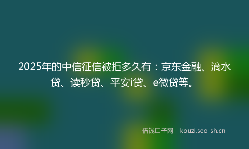 2025年的中信征信被拒多久有：京东金融、滴水贷、读秒贷、平安i贷、e微贷等。