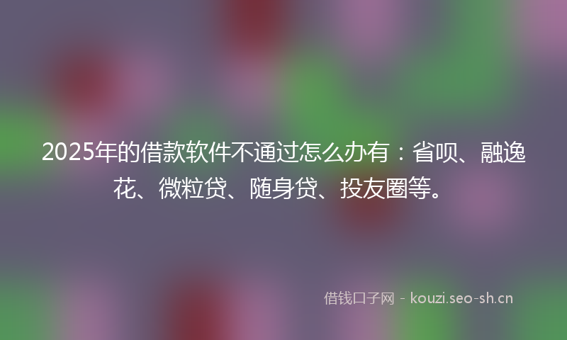 2025年的借款软件不通过怎么办有:省呗、融逸花、微粒贷、随身贷、投友圈等。