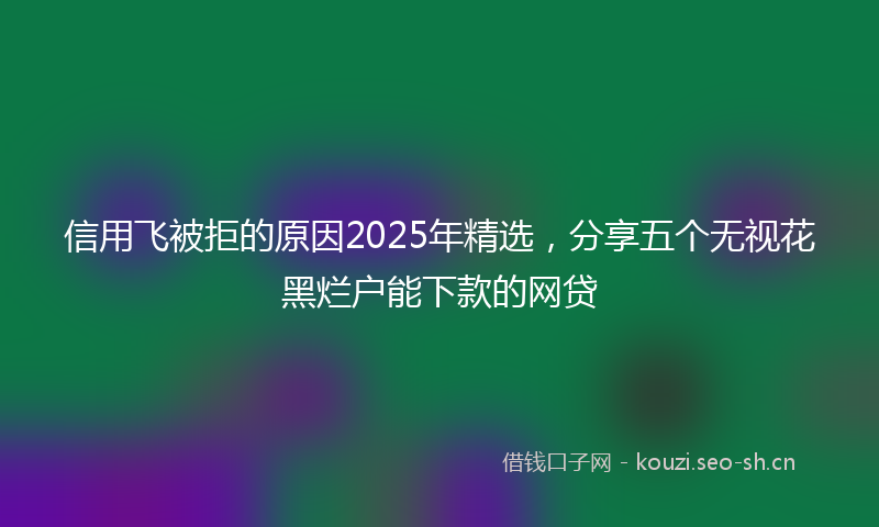信用飞被拒的原因2025年精选，分享五个无视花黑烂户能下款的网贷