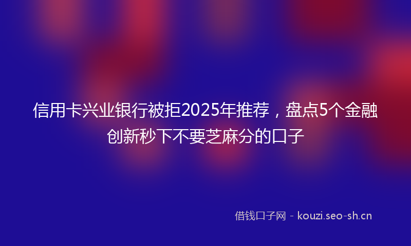 信用卡兴业银行被拒2025年推荐，盘点5个金融创新秒下不要芝麻分的口子