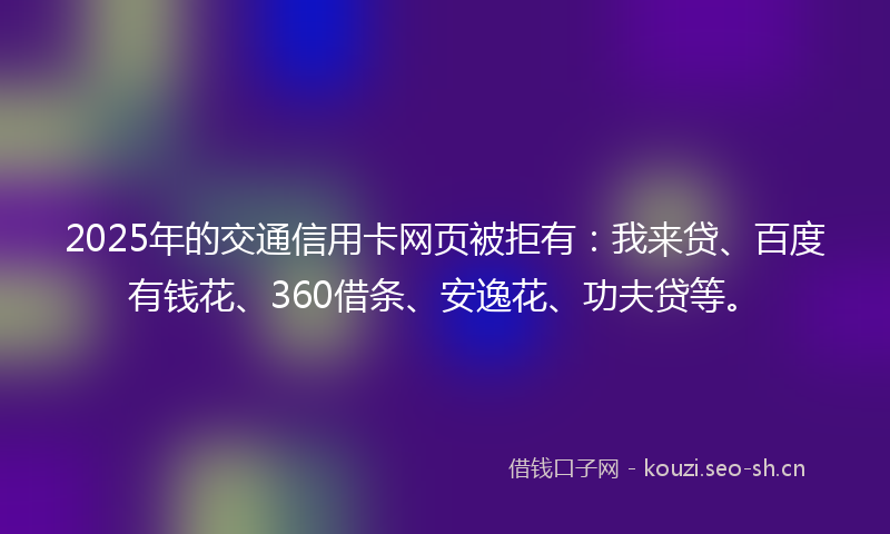 2025年的交通信用卡网页被拒有：我来贷、百度有钱花、360借条、安逸花、功夫贷等。