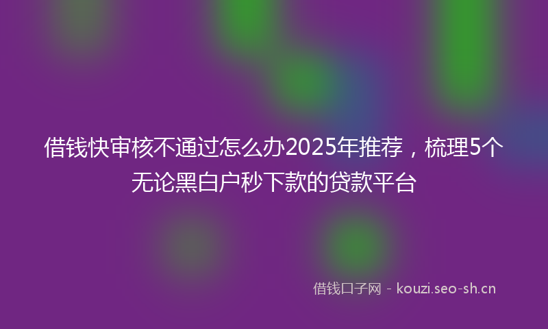 借钱快审核不通过怎么办2025年推荐，梳理5个无论黑白户秒下款的贷款平台