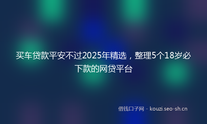 买车贷款平安不过2025年精选,整理5个18岁必下款的网贷平台