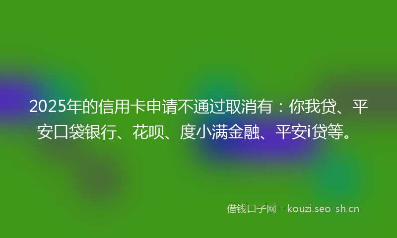 2025年的信用卡申请不通过取消有：你我贷、平安口袋银行、花呗、度小满金融、平安i贷等。