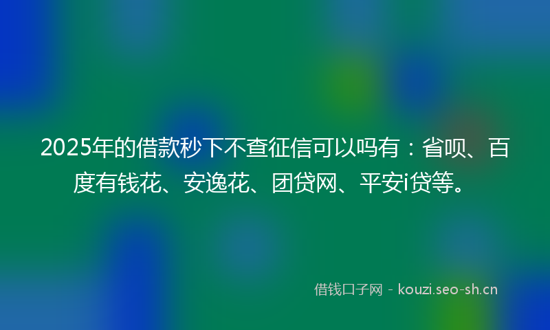 2025年的借款秒下不查征信可以吗有：省呗、百度有钱花、安逸花、团贷网、平安i贷等。