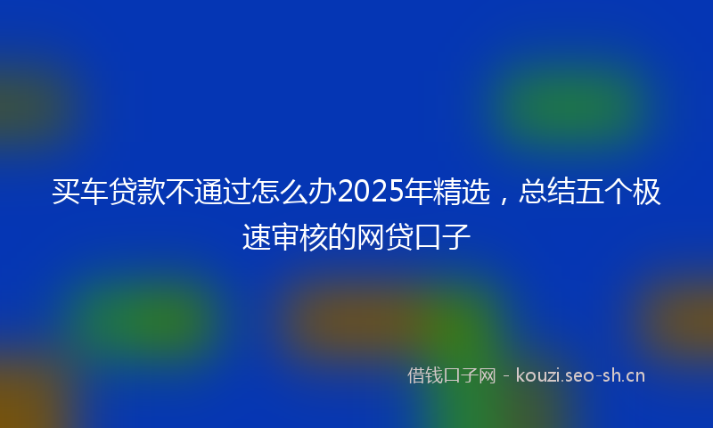 买车贷款不通过怎么办2025年精选，总结五个极速审核的网贷口子