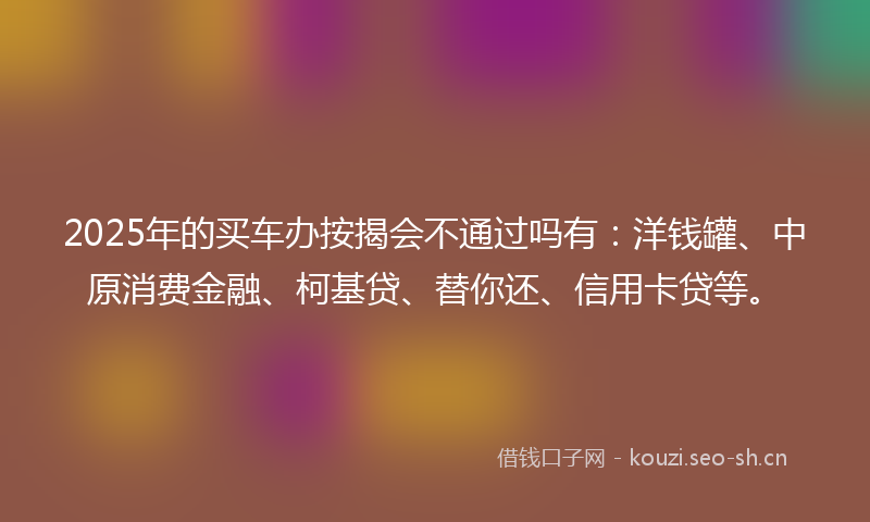 2025年的买车办按揭会不通过吗有：洋钱罐、中原消费金融、柯基贷、替你还、信用卡贷等。