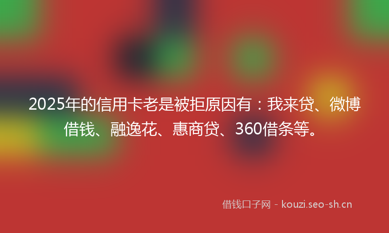 2025年的信用卡老是被拒原因有：我来贷、微博借钱、融逸花、惠商贷、360借条等。