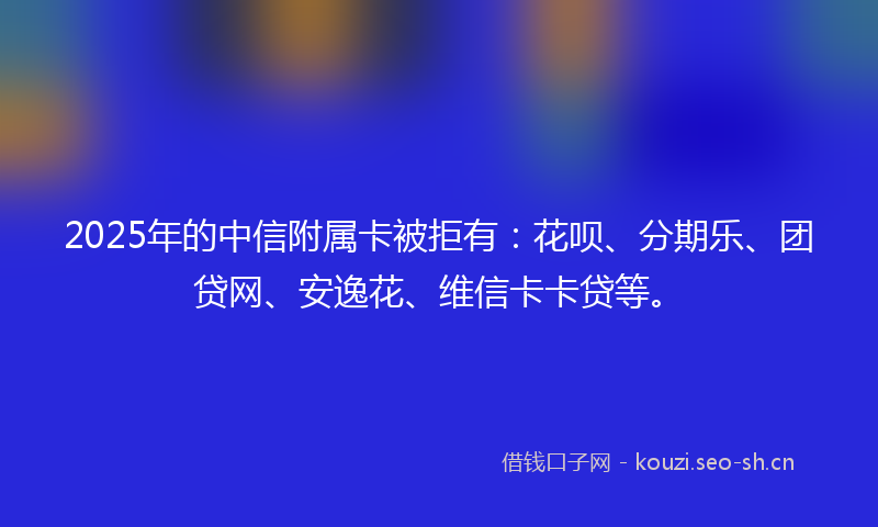 2025年的中信附属卡被拒有：花呗、分期乐、团贷网、安逸花、维信卡卡贷等。