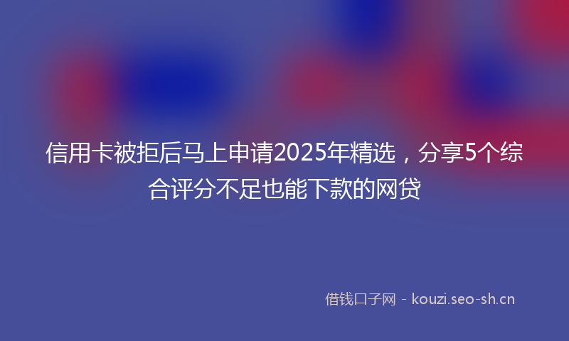 信用卡被拒后马上申请2025年精选，分享5个综合评分不足也能下款的网贷