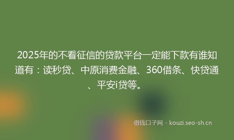 2025年的不看征信的贷款平台一定能下款有谁知道有：读秒贷、中原消费金融、360借条、快贷通、平安i贷等。