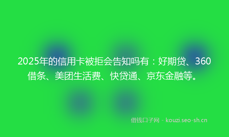 2025年的信用卡被拒会告知吗有：好期贷、360借条、美团生活费、快贷通、京东金融等。