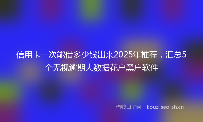 信用卡一次能借多少钱出来2025年推荐，汇总5个无视逾期大数据花户黑户软件
