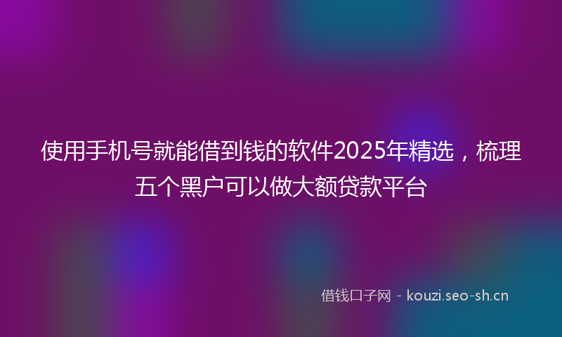 使用手机号就能借到钱的软件2025年精选，梳理五个黑户可以做大额贷款平台
