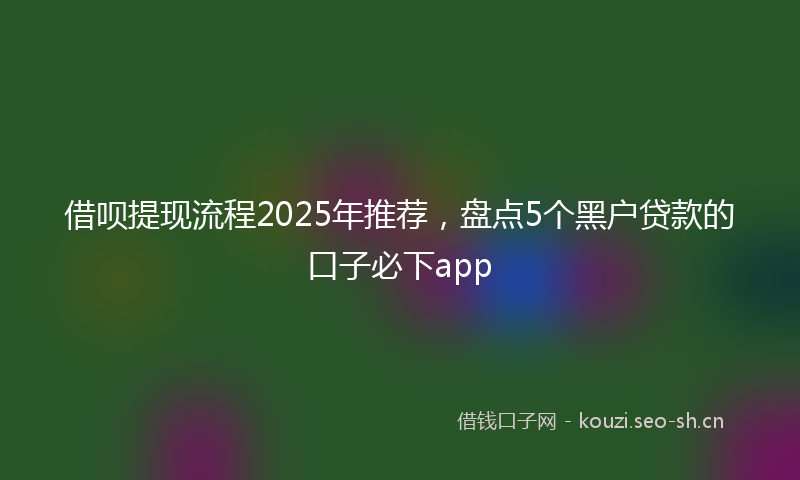 借呗提现流程2025年推荐，盘点5个黑户贷款的口子必下app