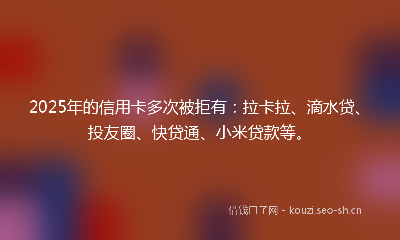 2025年的信用卡多次被拒有：拉卡拉、滴水贷、投友圈、快贷通、小米贷款等。
