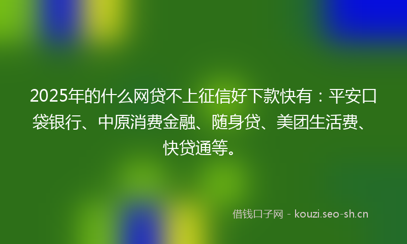 2025年的什么网贷不上征信好下款快有：平安口袋银行、中原消费金融、随身贷、美团生活费、快贷通等。