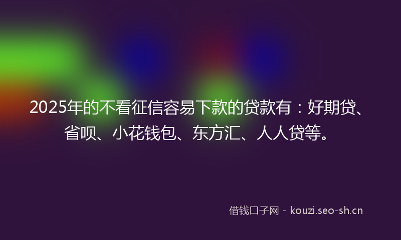 2025年的不看征信容易下款的贷款有：好期贷、省呗、小花钱包、东方汇、人人贷等。