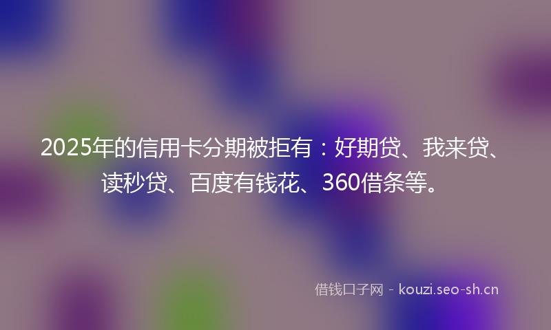 2025年的信用卡分期被拒有：好期贷、我来贷、读秒贷、百度有钱花、360借条等。