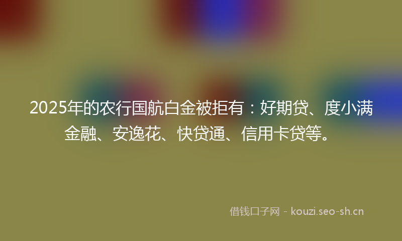 2025年的农行国航白金被拒有：好期贷、度小满金融、安逸花、快贷通、信用卡贷等。