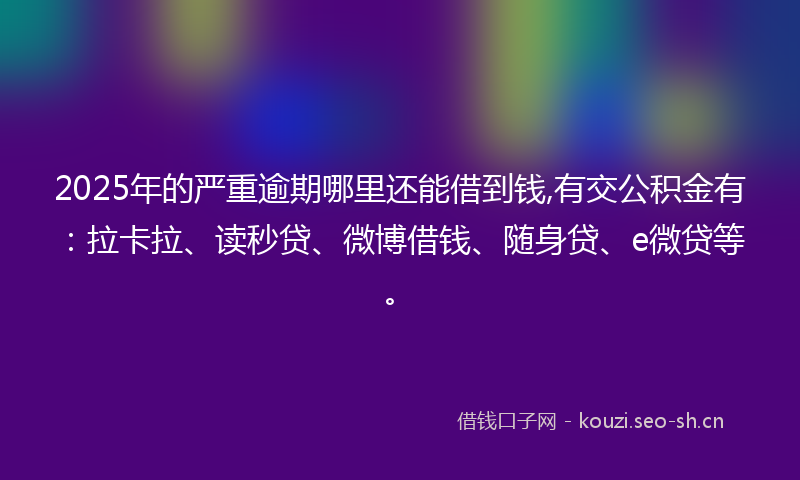 2025年的严重逾期哪里还能借到钱,有交公积金有：拉卡拉、读秒贷、微博借钱、随身贷、e微贷等。
