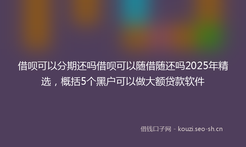 借呗可以分期还吗借呗可以随借随还吗2025年精选，概括5个黑户可以做大额贷款软件