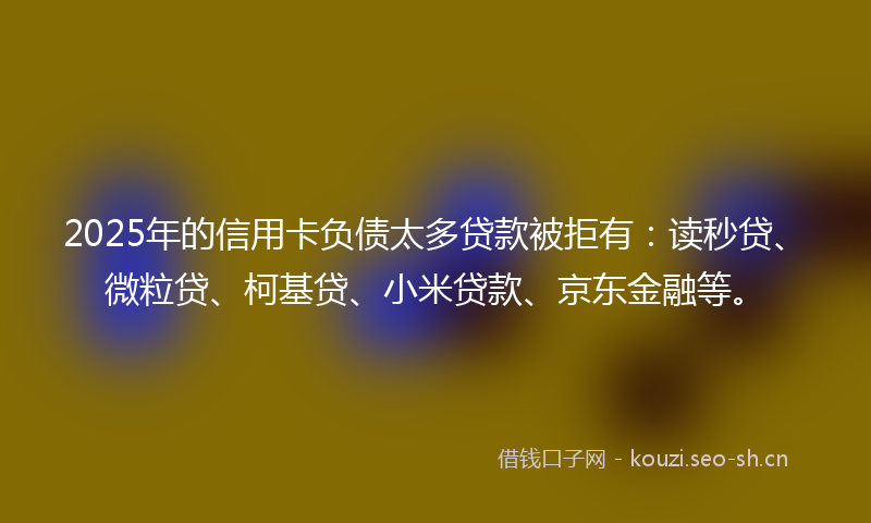 2025年的信用卡负债太多贷款被拒有：读秒贷、微粒贷、柯基贷、小米贷款、京东金融等。