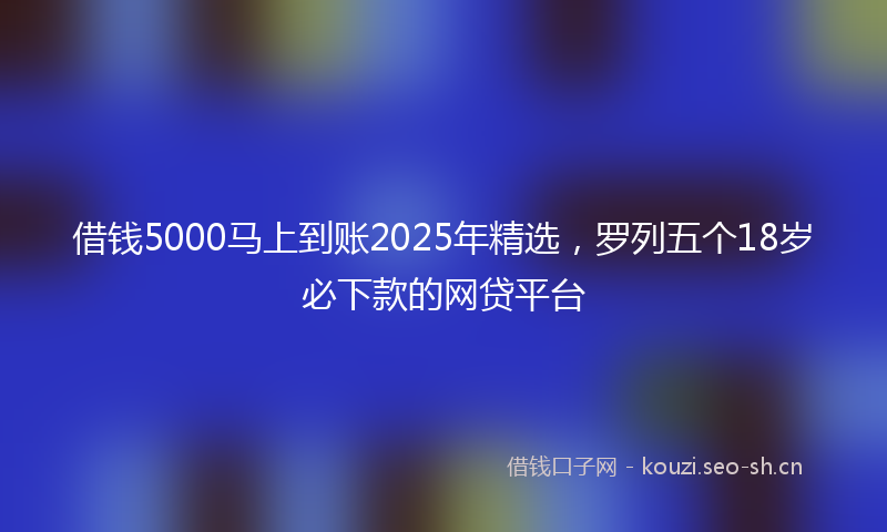 借钱5000马上到账2025年精选,罗列五个18岁必下款的网贷平台