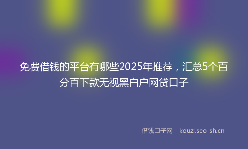 免费借钱的平台有哪些2025年推荐,汇总5个百分百下款无视黑白户网贷口子