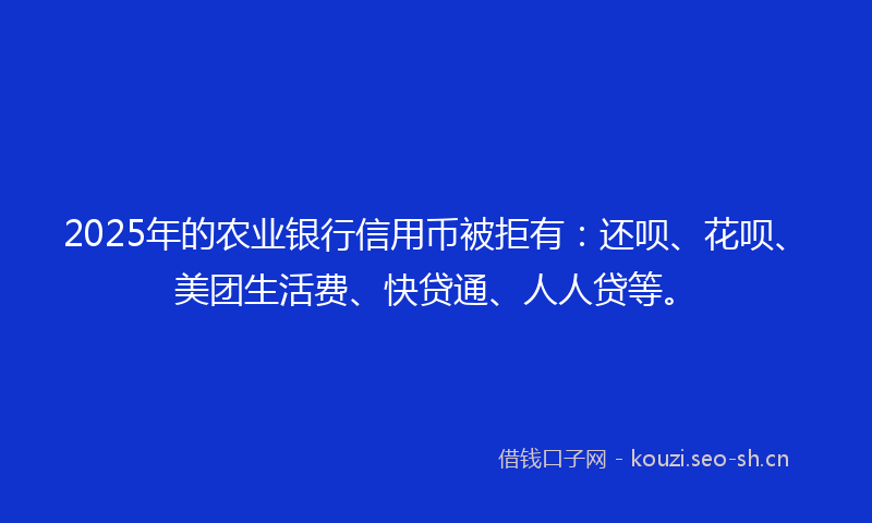 2025年的农业银行信用币被拒有：还呗、花呗、美团生活费、快贷通、人人贷等。