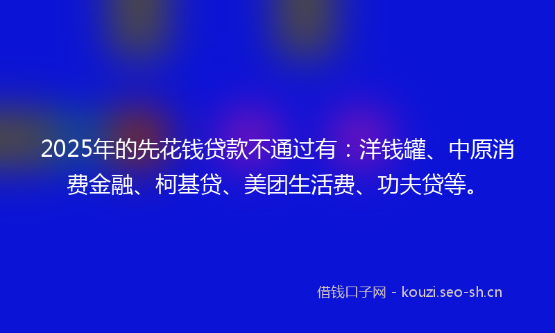 2025年的先花钱贷款不通过有:洋钱罐、中原消费金融、柯基贷、美团生活费、功夫贷等。
