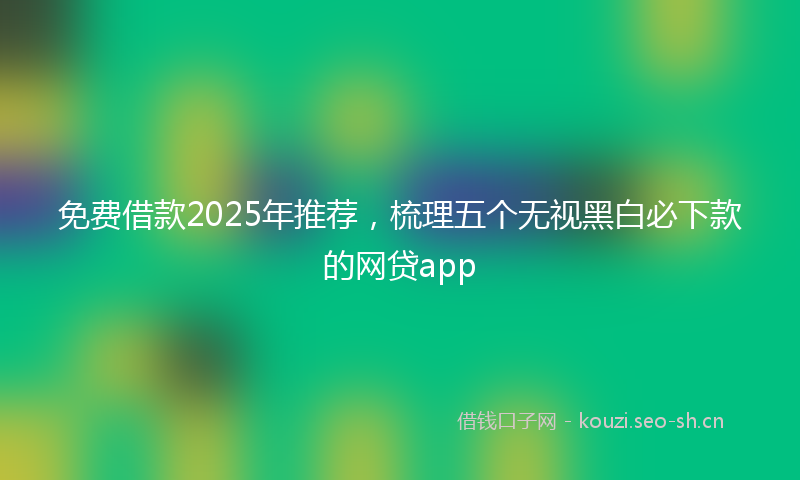 免费借款2025年推荐，梳理五个无视黑白必下款的网贷app