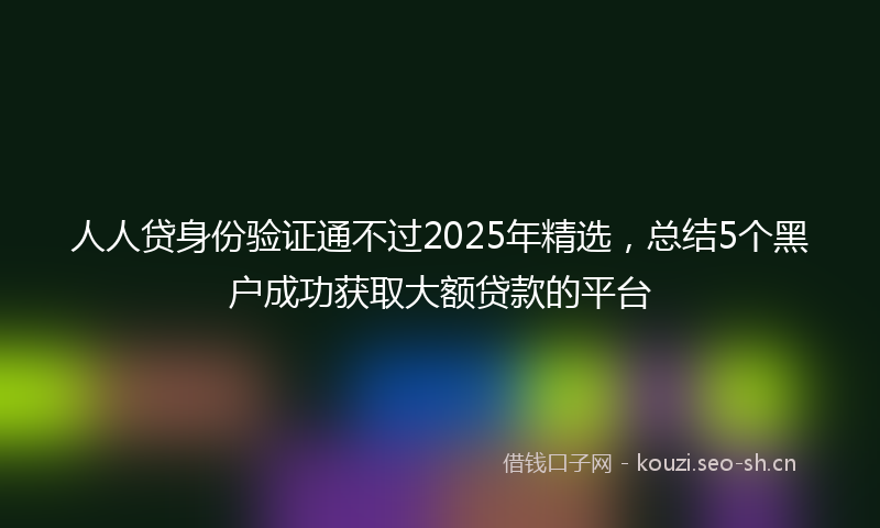 人人贷身份验证通不过2025年精选，总结5个黑户成功获取大额贷款的平台