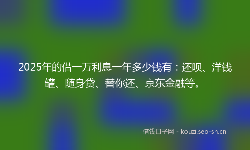 2025年的借一万利息一年多少钱有：还呗、洋钱罐、随身贷、替你还、京东金融等。