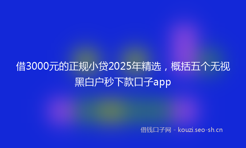 借3000元的正规小贷2025年精选，概括五个无视黑白户秒下款口子app