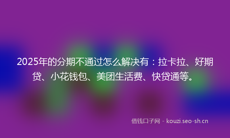 2025年的分期不通过怎么解决有:拉卡拉、好期贷、小花钱包、美团生活费、快贷通等。