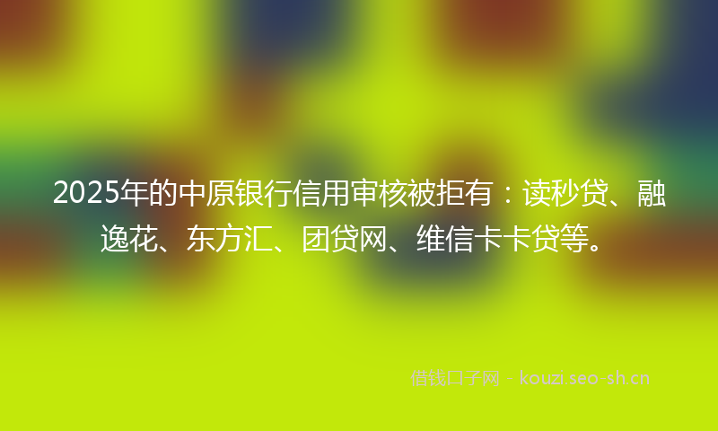 2025年的中原银行信用审核被拒有：读秒贷、融逸花、东方汇、团贷网、维信卡卡贷等。