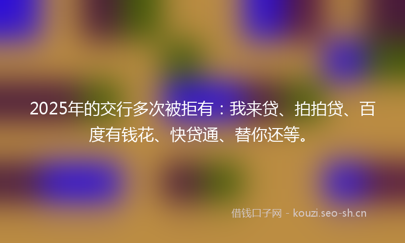 2025年的交行多次被拒有：我来贷、拍拍贷、百度有钱花、快贷通、替你还等。