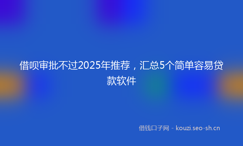 借呗审批不过2025年推荐，汇总5个简单容易贷款软件