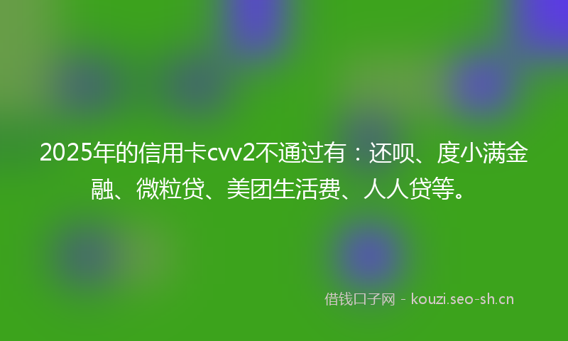 2025年的信用卡cvv2不通过有:还呗、度小满金融、微粒贷、美团生活费、人人贷等。