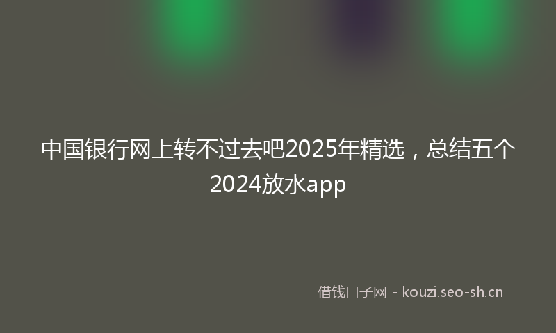 中国银行网上转不过去吧2025年精选，总结五个2024放水app