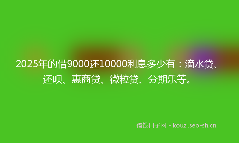 2025年的借9000还10000利息多少有：滴水贷、还呗、惠商贷、微粒贷、分期乐等。