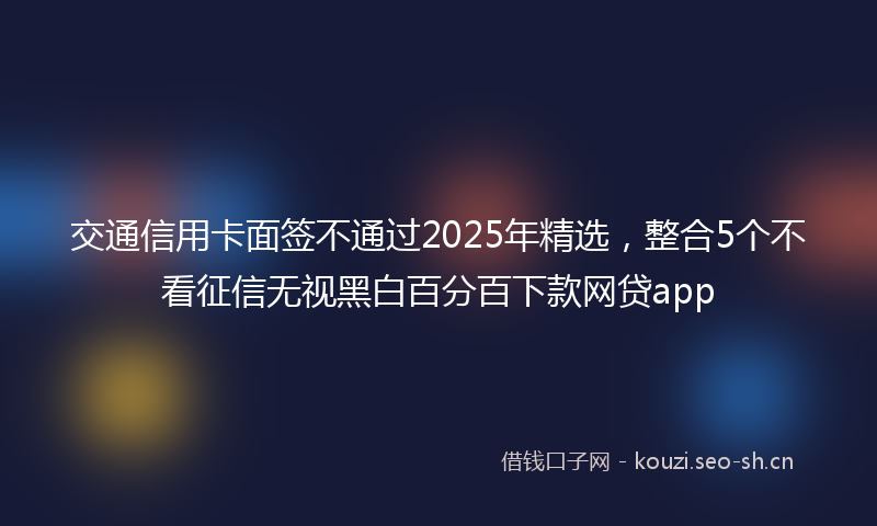 交通信用卡面签不通过2025年精选，整合5个不看征信无视黑白百分百下款网贷app