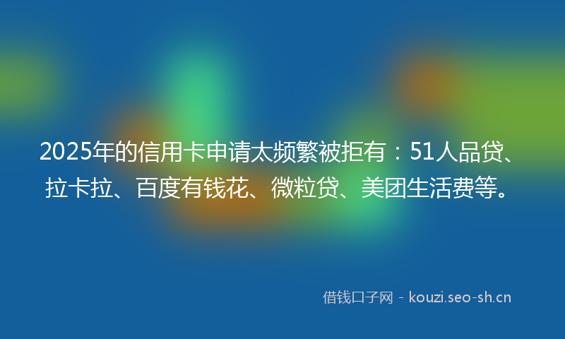 2025年的信用卡申请太频繁被拒有：51人品贷、拉卡拉、百度有钱花、微粒贷、美团生活费等。